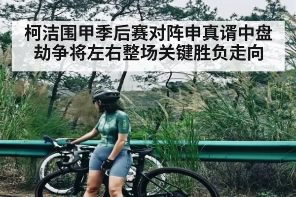 柯洁围甲季后赛对阵申真谞中盘劫争将左右整场关键胜负走向